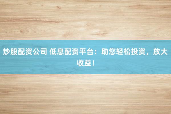 炒股配资公司 低息配资平台：助您轻松投资，放大收益！