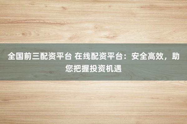 全国前三配资平台 在线配资平台：安全高效，助您把握投资机遇