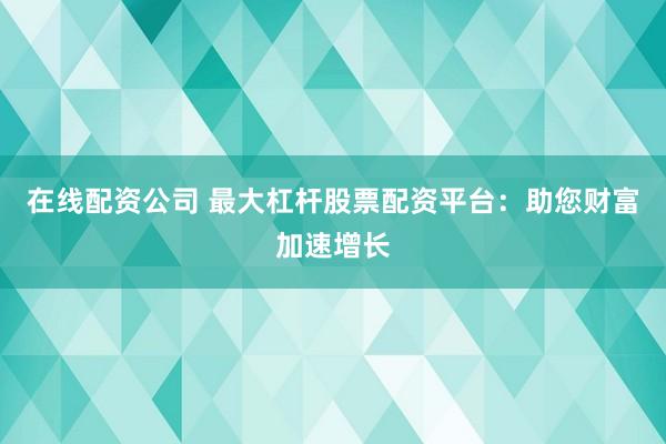 在线配资公司 最大杠杆股票配资平台：助您财富加速增长