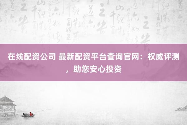 在线配资公司 最新配资平台查询官网：权威评测，助您安心投资
