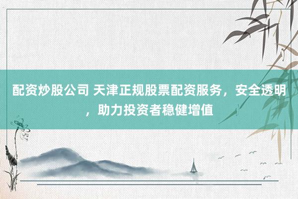 配资炒股公司 天津正规股票配资服务，安全透明，助力投资者稳健增值