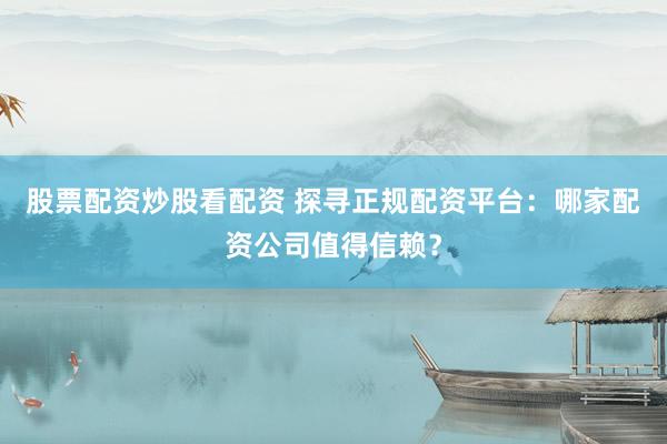 股票配资炒股看配资 探寻正规配资平台：哪家配资公司值得信赖？