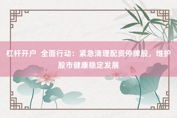 杠杆开户  全面行动：紧急清理配资停牌股，维护股市健康稳定发展