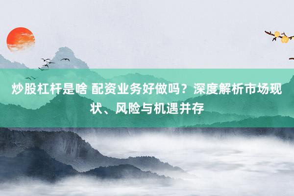 炒股杠杆是啥 配资业务好做吗？深度解析市场现状、风险与机遇并存