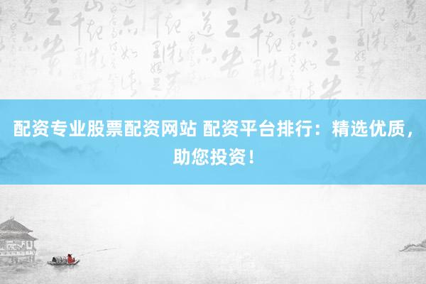 配资专业股票配资网站 配资平台排行：精选优质，助您投资！