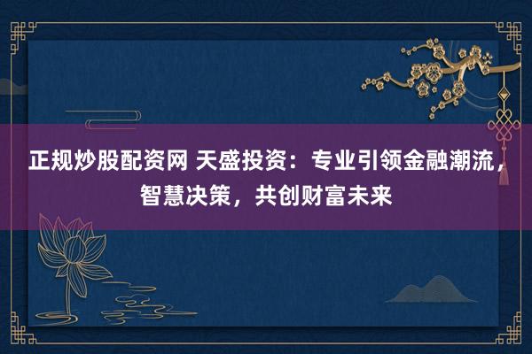 正规炒股配资网 天盛投资：专业引领金融潮流，智慧决策，共创财富未来