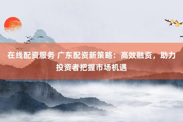 在线配资服务 广东配资新策略：高效融资，助力投资者把握市场机遇