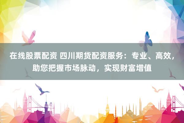 在线股票配资 四川期货配资服务：专业、高效，助您把握市场脉动，实现财富增值
