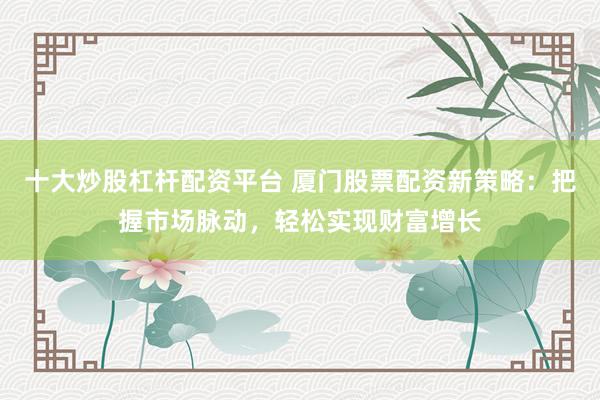 十大炒股杠杆配资平台 厦门股票配资新策略：把握市场脉动，轻松实现财富增长