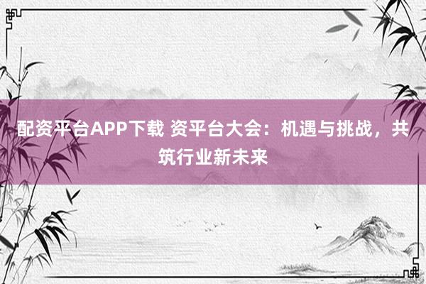 配资平台APP下载 资平台大会：机遇与挑战，共筑行业新未来