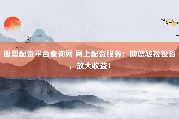 股票配资平台查询网 网上配资服务：助您轻松投资，放大收益！