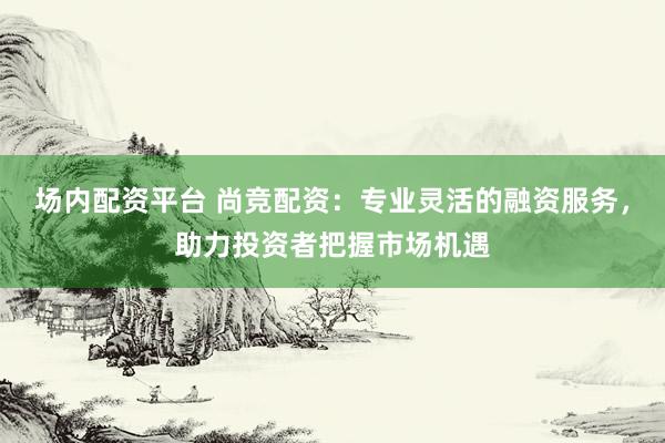 场内配资平台 尚竞配资：专业灵活的融资服务，助力投资者把握市场机遇
