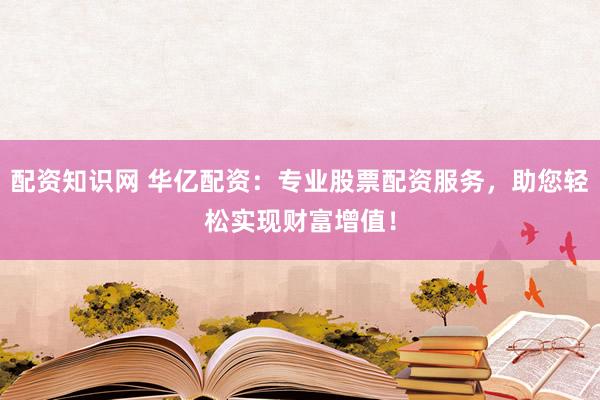 配资知识网 华亿配资：专业股票配资服务，助您轻松实现财富增值！