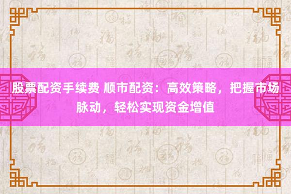 股票配资手续费 顺市配资：高效策略，把握市场脉动，轻松实现资金增值
