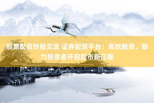 股票配资炒股交流 证券配资平台：高效融资，助力投资者开启股市新征程