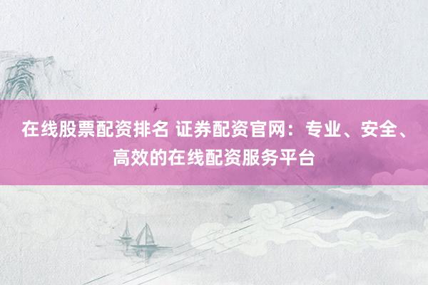 在线股票配资排名 证券配资官网：专业、安全、高效的在线配资服务平台
