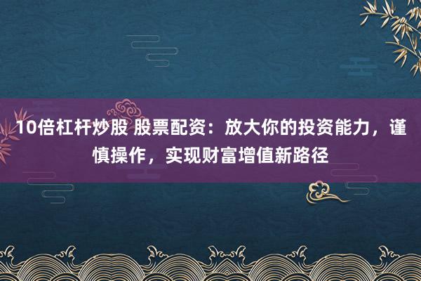 10倍杠杆炒股 股票配资：放大你的投资能力，谨慎操作，实现财富增值新路径
