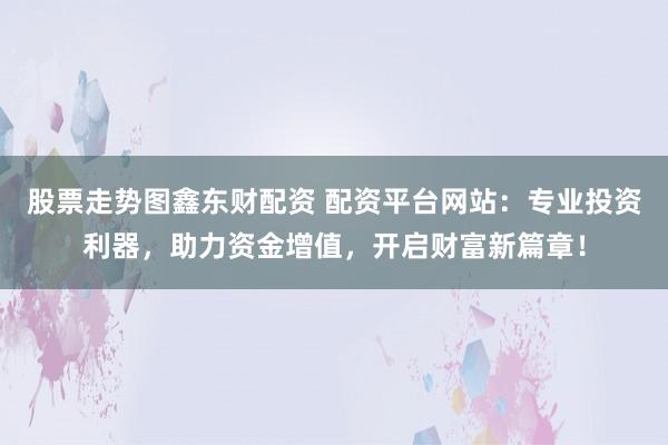 股票走势图鑫东财配资 配资平台网站：专业投资利器，助力资金增值，开启财富新篇章！