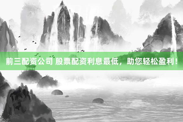 前三配资公司 股票配资利息最低，助您轻松盈利！