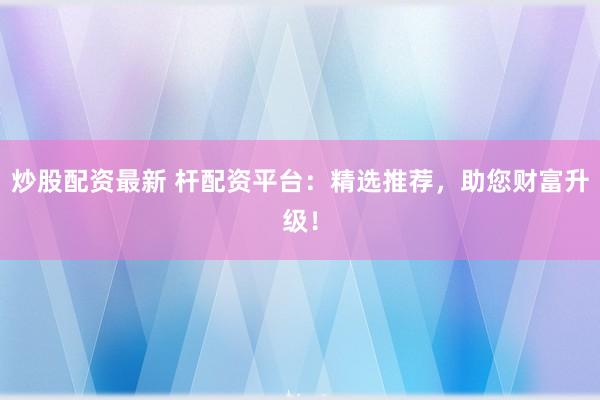 炒股配资最新 杆配资平台：精选推荐，助您财富升级！