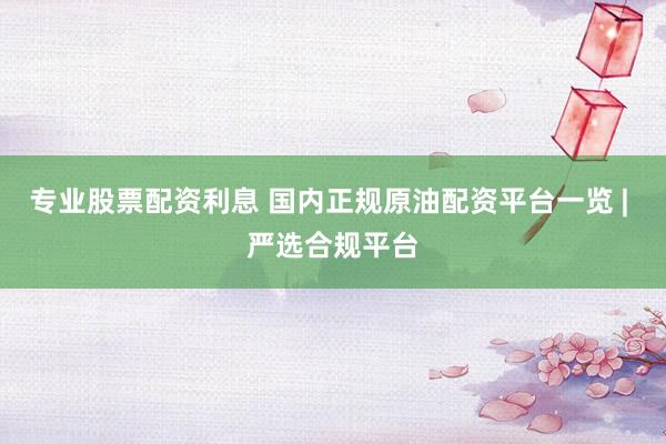 专业股票配资利息 国内正规原油配资平台一览 | 严选合规平台