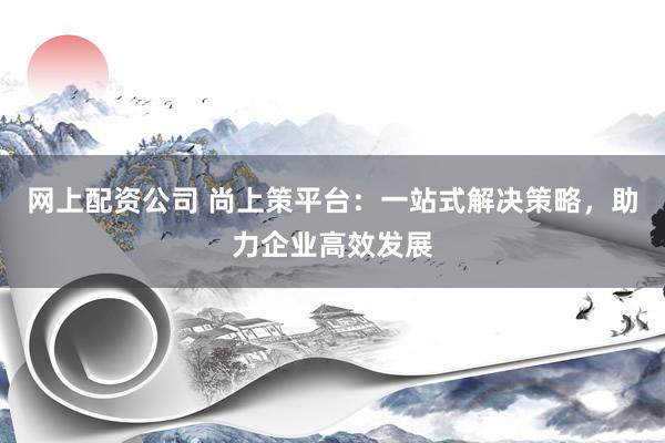 网上配资公司 尚上策平台：一站式解决策略，助力企业高效发展