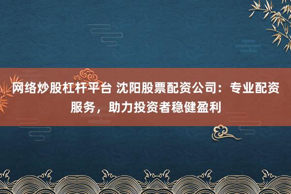 网络炒股杠杆平台 沈阳股票配资公司：专业配资服务，助力投资者稳健盈利