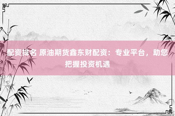 配资排名 原油期货鑫东财配资：专业平台，助您把握投资机遇