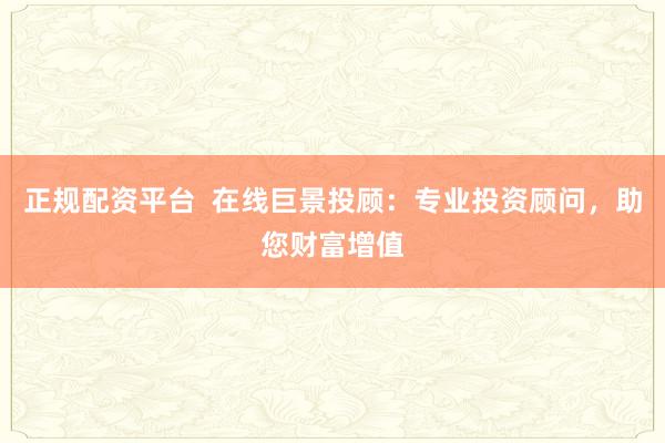 正规配资平台  在线巨景投顾：专业投资顾问，助您财富增值