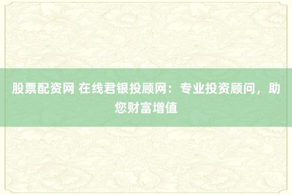 股票配资网 在线君银投顾网：专业投资顾问，助您财富增值