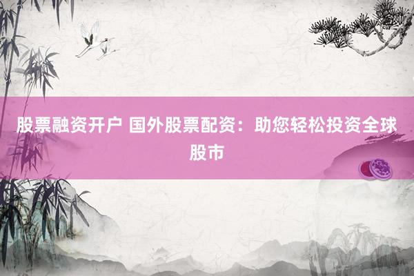 股票融资开户 国外股票配资：助您轻松投资全球股市