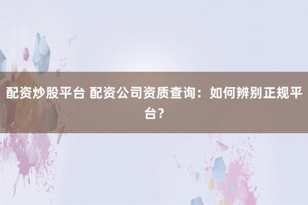 配资炒股平台 配资公司资质查询：如何辨别正规平台？