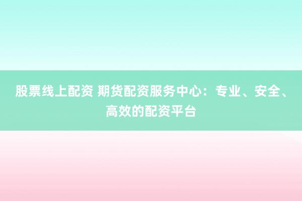 股票线上配资 期货配资服务中心：专业、安全、高效的配资平台