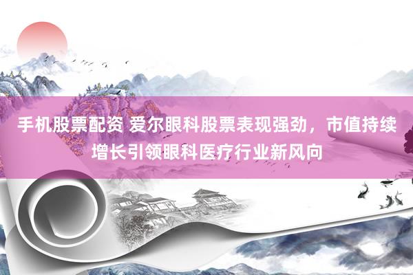 手机股票配资 爱尔眼科股票表现强劲，市值持续增长引领眼科医疗行业新风向