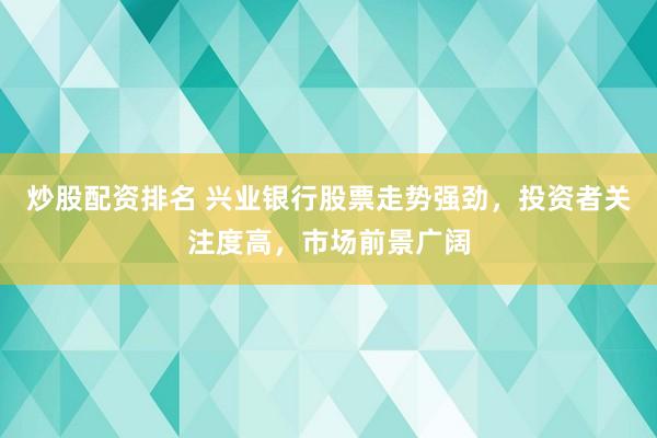 炒股配资排名 兴业银行股票走势强劲，投资者关注度高，市场前景广阔