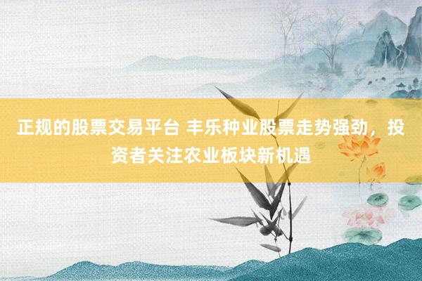正规的股票交易平台 丰乐种业股票走势强劲，投资者关注农业板块新机遇