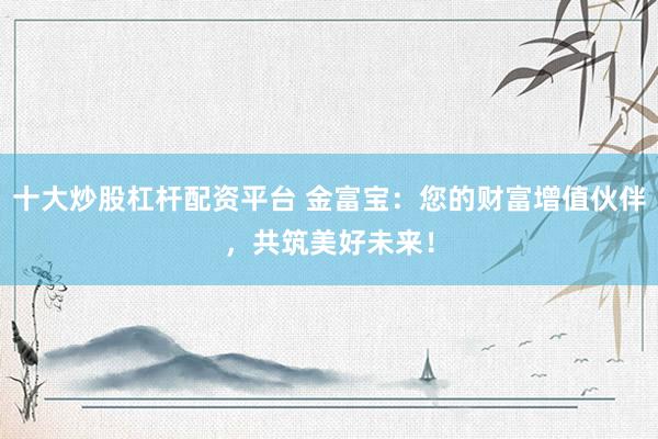 十大炒股杠杆配资平台 金富宝：您的财富增值伙伴，共筑美好未来！