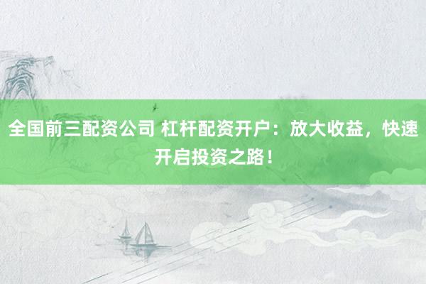 全国前三配资公司 杠杆配资开户：放大收益，快速开启投资之路！