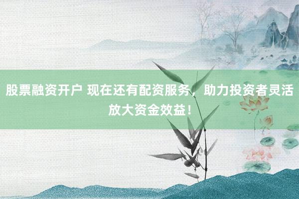 股票融资开户 现在还有配资服务，助力投资者灵活放大资金效益！
