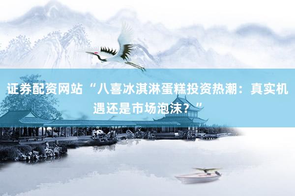 证券配资网站 “八喜冰淇淋蛋糕投资热潮：真实机遇还是市场泡沫？”