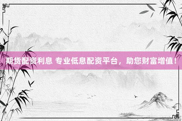 期货配资利息 专业低息配资平台，助您财富增值！
