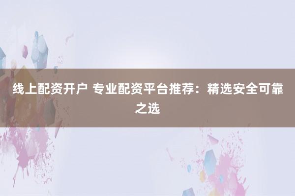 线上配资开户 专业配资平台推荐：精选安全可靠之选