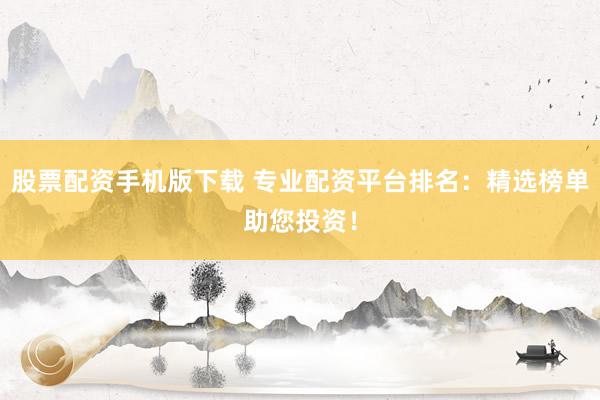 股票配资手机版下载 专业配资平台排名：精选榜单助您投资！