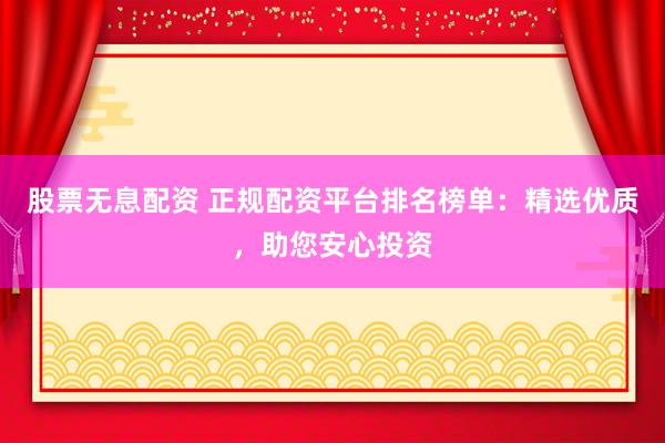 股票无息配资 正规配资平台排名榜单：精选优质，助您安心投资