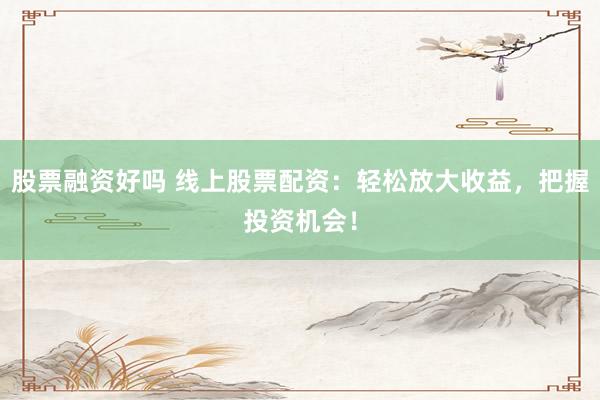 股票融资好吗 线上股票配资：轻松放大收益，把握投资机会！