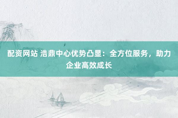 配资网站 浩鼎中心优势凸显：全方位服务，助力企业高效成长