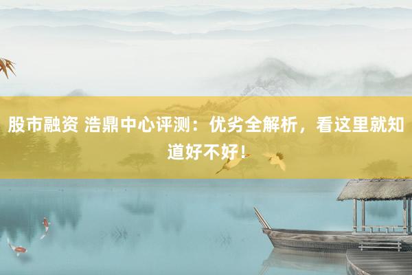 股市融资 浩鼎中心评测：优劣全解析，看这里就知道好不好！