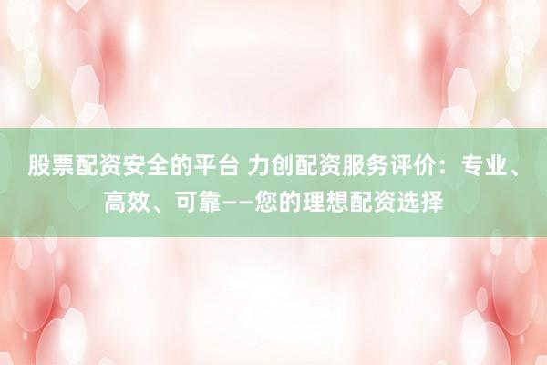 股票配资安全的平台 力创配资服务评价：专业、高效、可靠——您的理想配资选择