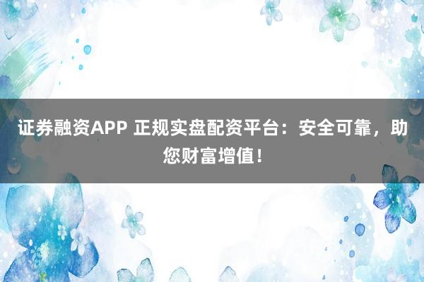 证券融资APP 正规实盘配资平台：安全可靠，助您财富增值！