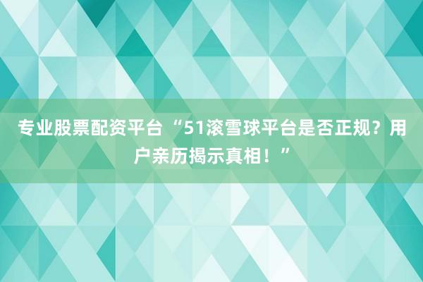 专业股票配资平台 “51滚雪球平台是否正规？用户亲历揭示真相！”